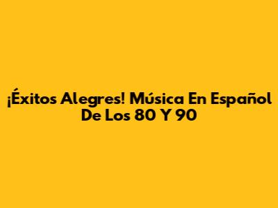 ¡Éxitos Alegres! Música En Español De Los 80 Y 90