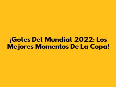 ¡Goles Del Mundial 2022: Los Mejores Momentos De La Copa!