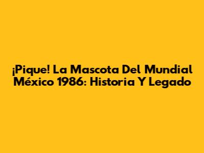 ¡Pique! La Mascota Del Mundial México 1986: Historia Y Legado