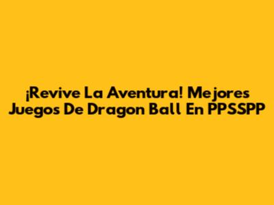 ¡Revive La Aventura! Mejores Juegos De Dragon Ball En PPSSPP