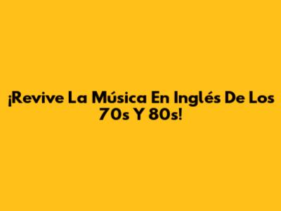¡Revive La Música En Inglés De Los 70s Y 80s!