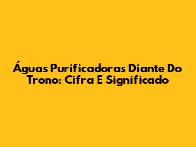 Águas Purificadoras Diante Do Trono: Cifra E Significado