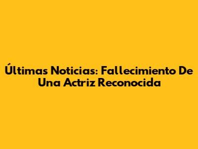 Últimas Noticias: Fallecimiento De Una Actriz Reconocida