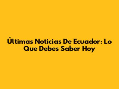 Últimas Noticias De Ecuador: Lo Que Debes Saber Hoy