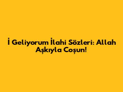 İ Geliyorum İlahi Sözleri: Allah Aşkıyla Coşun!