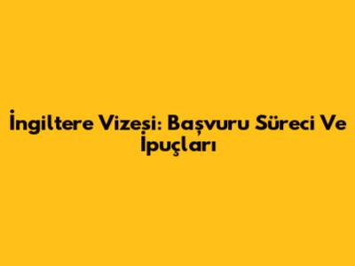İngiltere Vizesi: Başvuru Süreci Ve İpuçları