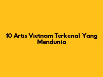 10 Artis Vietnam Terkenal Yang Mendunia
