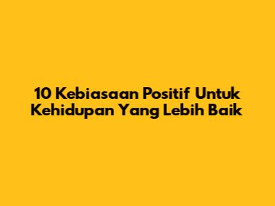 10 Kebiasaan Positif Untuk Kehidupan Yang Lebih Baik