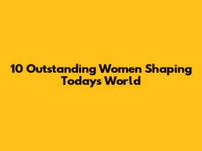 10 Outstanding Women Shaping Today's World