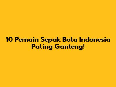 10 Pemain Sepak Bola Indonesia Paling Ganteng!