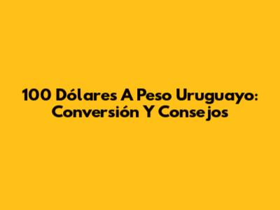 100 Dólares A Peso Uruguayo: Conversión Y Consejos
