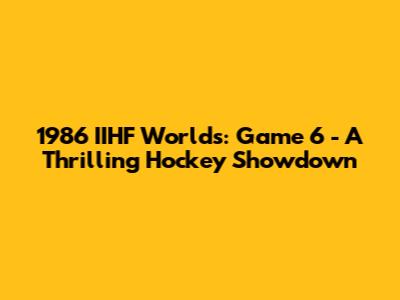 1986 IIHF Worlds: Game 6 - A Thrilling Hockey Showdown