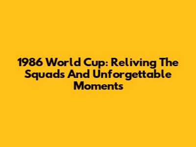 1986 World Cup: Reliving The Squads And Unforgettable Moments