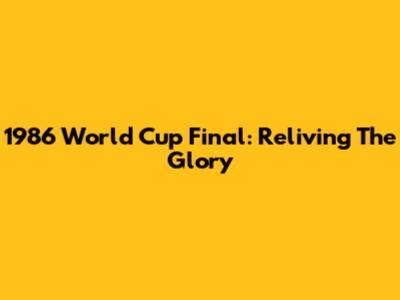 1986 World Cup Final: Reliving The Glory