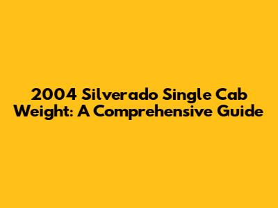 2004 Silverado Single Cab Weight: A Comprehensive Guide