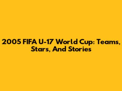 2005 FIFA U-17 World Cup: Teams, Stars, And Stories
