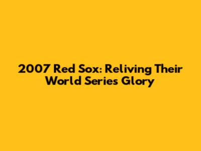 2007 Red Sox: Reliving Their World Series Glory