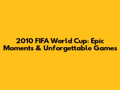 2010 FIFA World Cup: Epic Moments & Unforgettable Games