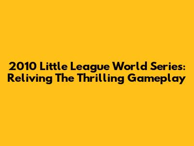 2010 Little League World Series: Reliving The Thrilling Gameplay