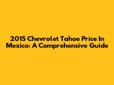 2015 Chevrolet Tahoe Price In Mexico: A Comprehensive Guide