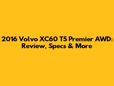 2016 Volvo XC60 T5 Premier AWD: Review, Specs & More