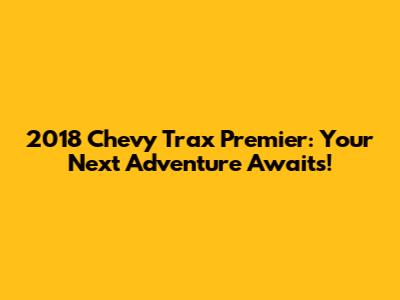 2018 Chevy Trax Premier: Your Next Adventure Awaits!
