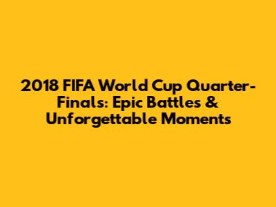 2018 FIFA World Cup Quarter-Finals: Epic Battles & Unforgettable Moments