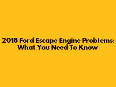2018 Ford Escape Engine Problems: What You Need To Know