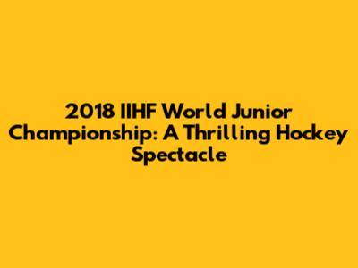 2018 IIHF World Junior Championship: A Thrilling Hockey Spectacle