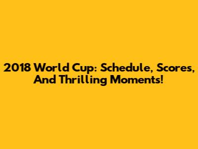 2018 World Cup: Schedule, Scores, And Thrilling Moments!