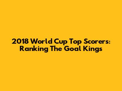 2018 World Cup Top Scorers: Ranking The Goal Kings