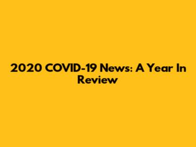 2020 COVID-19 News: A Year In Review