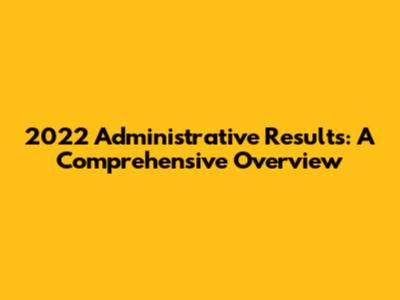2022 Administrative Results: A Comprehensive Overview