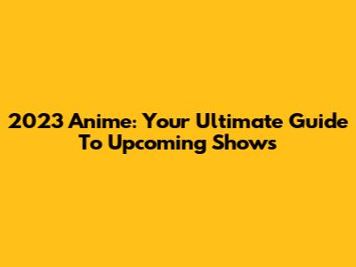 2023 Anime: Your Ultimate Guide To Upcoming Shows