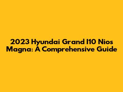 2023 Hyundai Grand I10 Nios Magna: A Comprehensive Guide