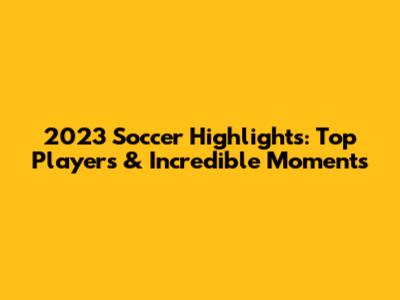 2023 Soccer Highlights: Top Players & Incredible Moments