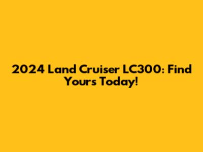 2024 Land Cruiser LC300: Find Yours Today!