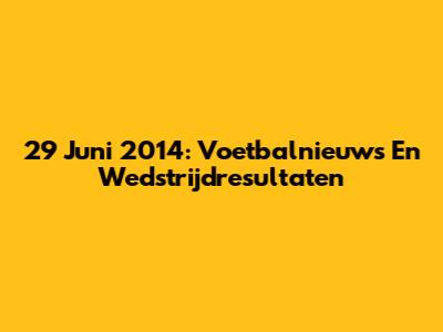 29 Juni 2014: Voetbalnieuws En Wedstrijdresultaten