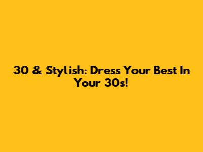 30 & Stylish: Dress Your Best In Your 30s!
