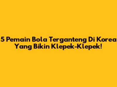 5 Pemain Bola Terganteng Di Korea Yang Bikin Klepek-Klepek!