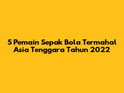 5 Pemain Sepak Bola Termahal Asia Tenggara Tahun 2022