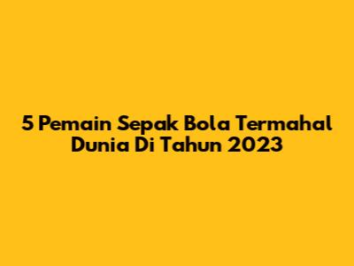 5 Pemain Sepak Bola Termahal Dunia Di Tahun 2023