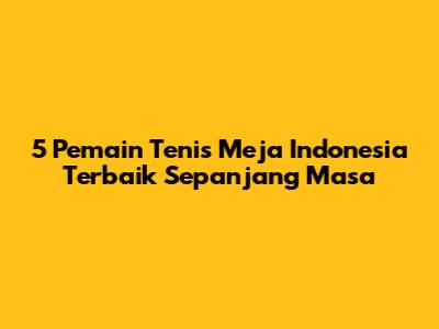 5 Pemain Tenis Meja Indonesia Terbaik Sepanjang Masa
