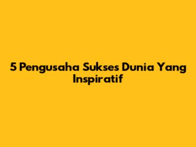 5 Pengusaha Sukses Dunia Yang Inspiratif