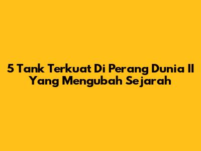 5 Tank Terkuat Di Perang Dunia II Yang Mengubah Sejarah