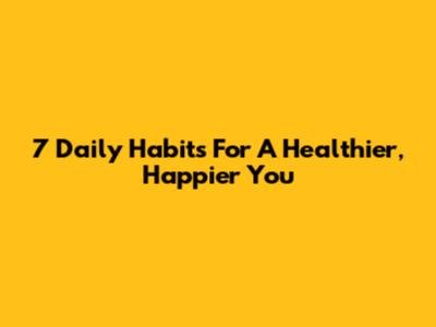 7 Daily Habits For A Healthier, Happier You