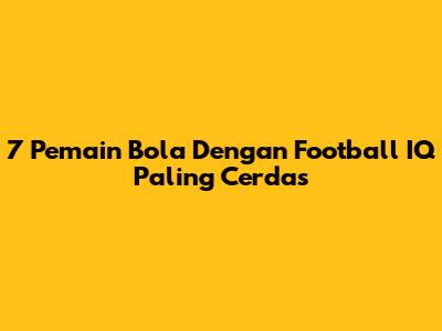 7 Pemain Bola Dengan Football IQ Paling Cerdas
