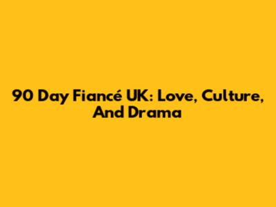 90 Day Fiancé UK: Love, Culture, And Drama