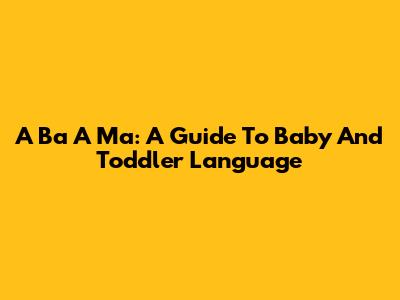 A Ba A Ma: A Guide To Baby And Toddler Language