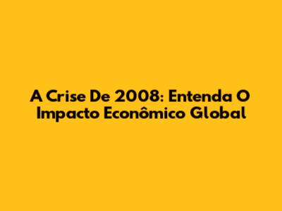A Crise De 2008: Entenda O Impacto Econômico Global